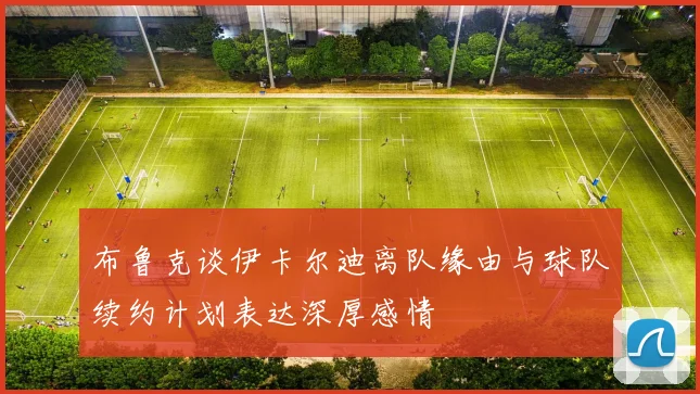 布鲁克谈伊卡尔迪离队缘由与球队续约计划表达深厚感情