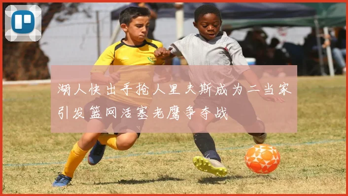 湖人快出手抢人里夫斯成为二当家引发篮网活塞老鹰争夺战