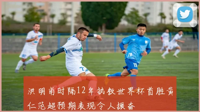 洪明甫时隔12年执教世界杯首胜黄仁范超预期表现令人振奋
