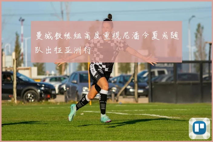 曼城教练组高度重视尼潘今夏或随队出征亚洲行