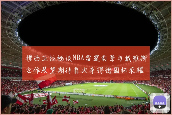 穆西亚拉畅谈NBA雷霆前景与戴维斯合作展望期待首次夺得德国杯荣耀