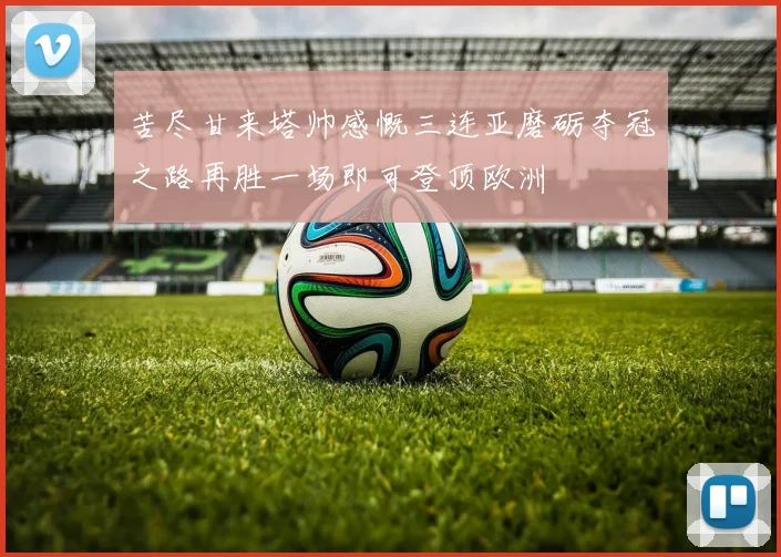 苦尽甘来塔帅感慨三连亚磨砺夺冠之路再胜一场即可登顶欧洲