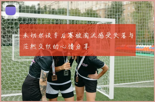 米切尔谈季后赛被淘汰感受失落与茫然交织的心情分享