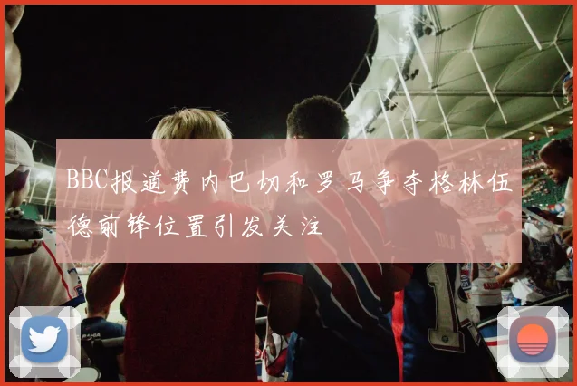 BBC报道费内巴切和罗马争夺格林伍德前锋位置引发关注