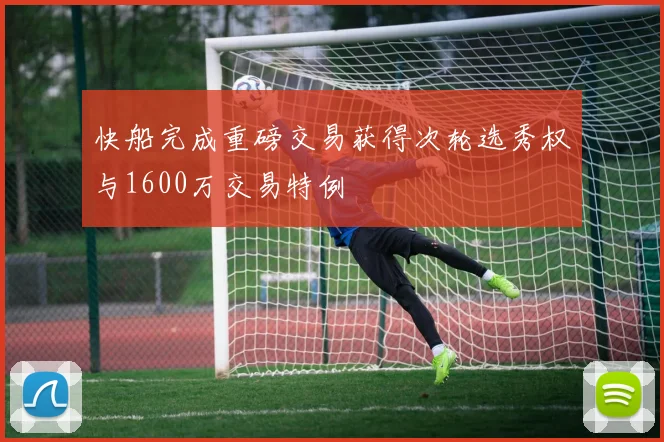 快船完成重磅交易获得次轮选秀权与1600万交易特例