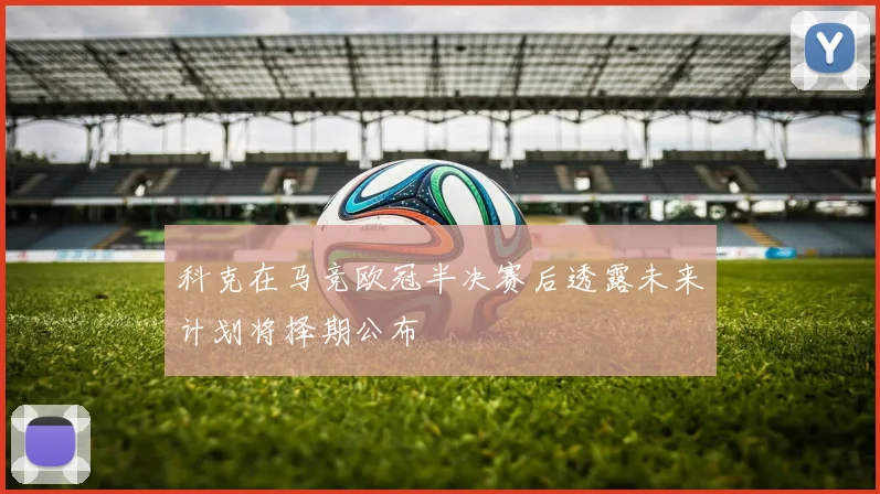 科克在马竞欧冠半决赛后透露未来计划将择期公布