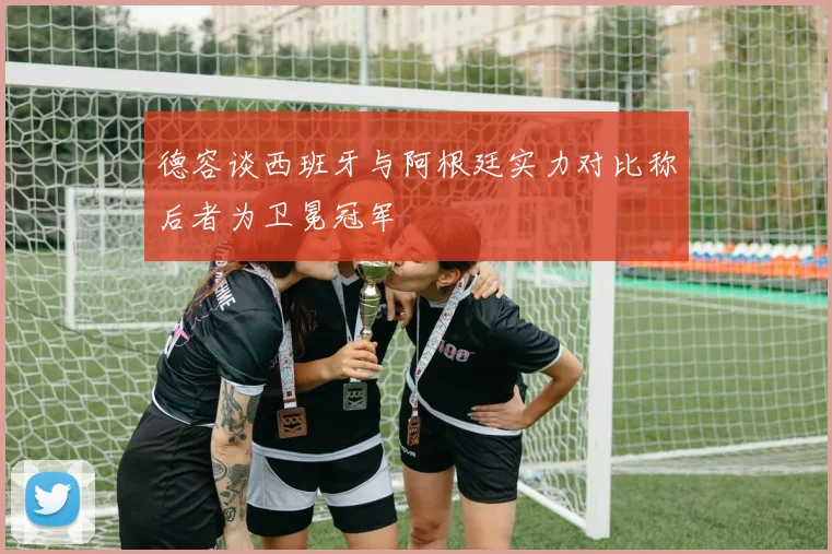德容谈西班牙与阿根廷实力对比称后者为卫冕冠军