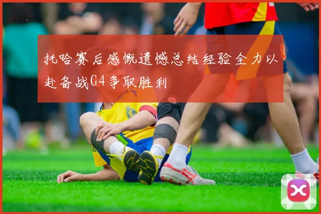 托哈赛后感慨遗憾总结经验全力以赴备战G4争取胜利