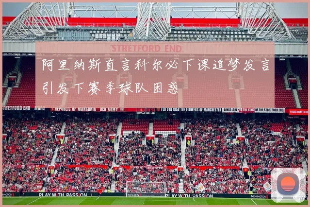 阿里纳斯直言科尔必下课追梦发言引发下赛季球队困惑