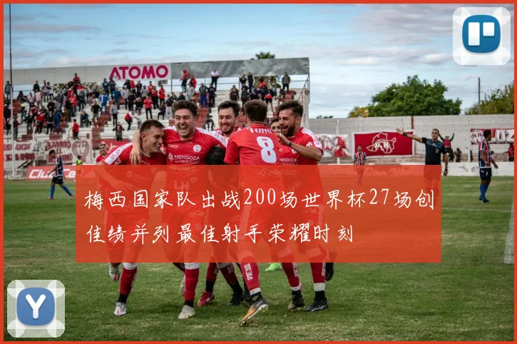 梅西国家队出战200场世界杯27场创佳绩并列最佳射手荣耀时刻