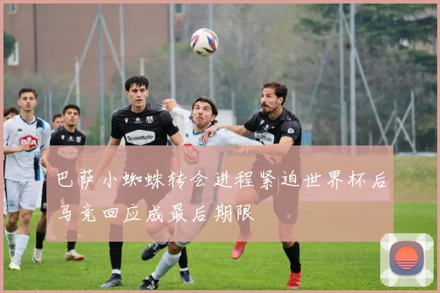 巴萨小蜘蛛转会进程紧迫世界杯后马竞回应成最后期限