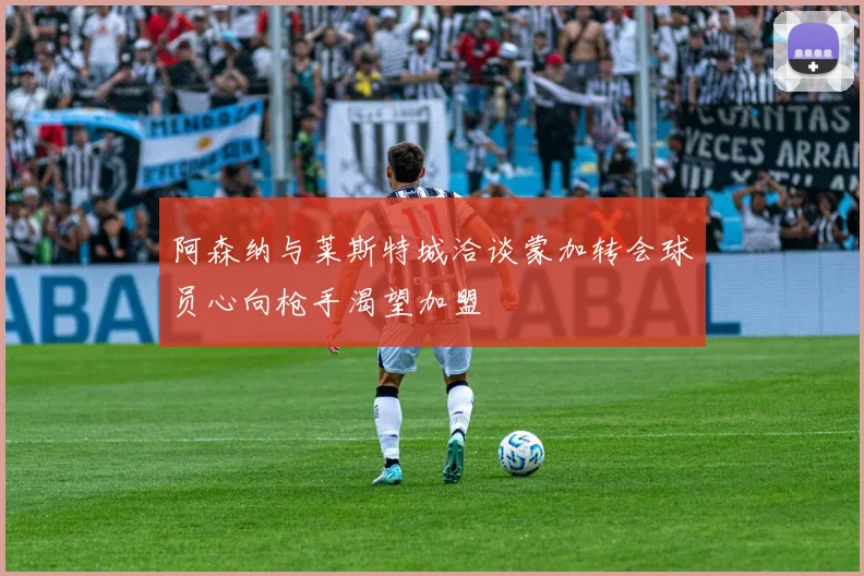 阿森纳与莱斯特城洽谈蒙加转会球员心向枪手渴望加盟