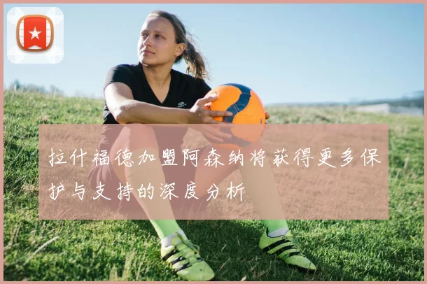 拉什福德加盟阿森纳将获得更多保护与支持的深度分析