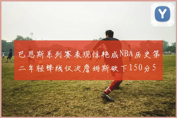 巴恩斯系列赛表现惊艳成NBA历史第二年轻锋线仅次詹姆斯砍下150分50助