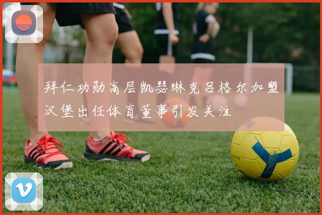 拜仁功勋高层凯瑟琳克吕格尔加盟汉堡出任体育董事引发关注