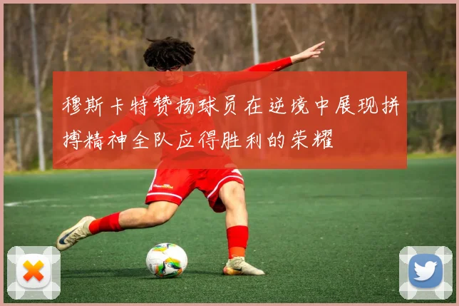 穆斯卡特赞扬球员在逆境中展现拼搏精神全队应得胜利的荣耀