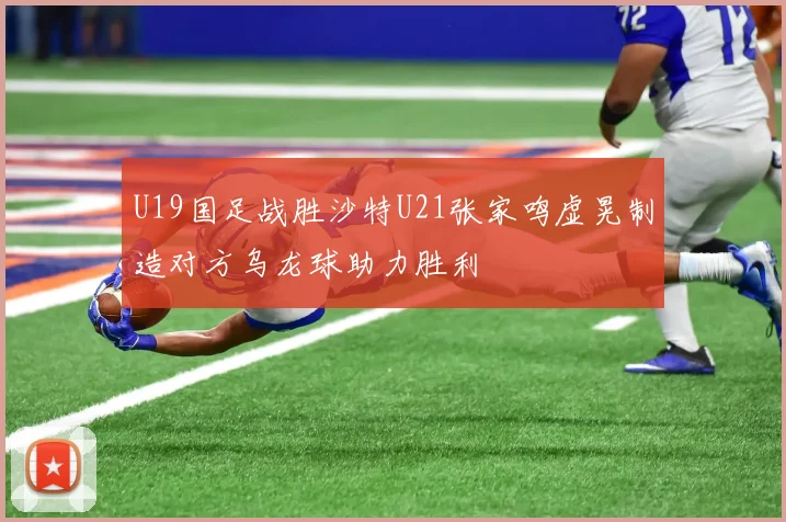 U19国足战胜沙特U21张家鸣虚晃制造对方乌龙球助力胜利