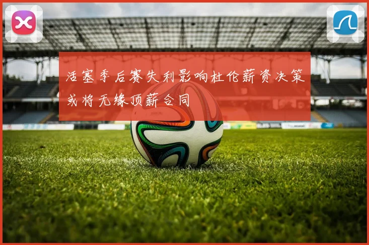 活塞季后赛失利影响杜伦薪资决策或将无缘顶薪合同