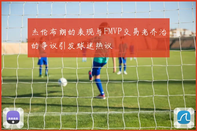 杰伦布朗的表现与FMVP交易老乔治的争议引发球迷热议