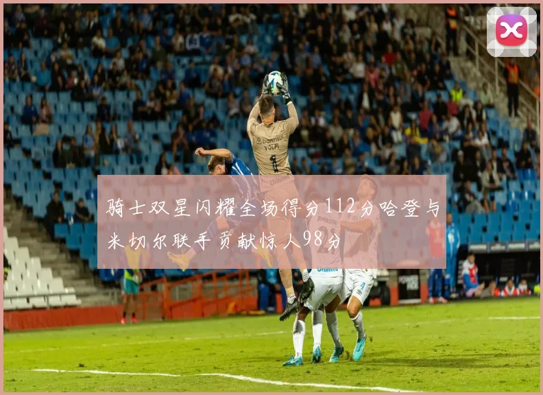 骑士双星闪耀全场得分112分哈登与米切尔联手贡献惊人98分