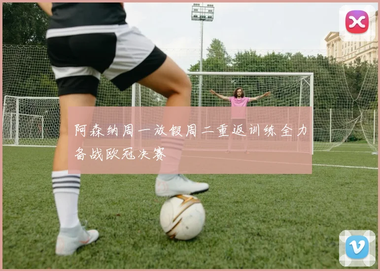 阿森纳周一放假周二重返训练全力备战欧冠决赛