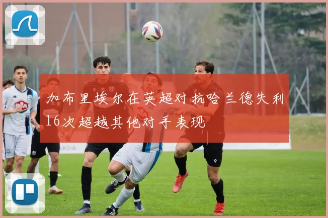 加布里埃尔在英超对抗哈兰德失利16次超越其他对手表现