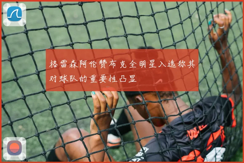 格雷森阿伦赞布克全明星入选称其对球队的重要性凸显